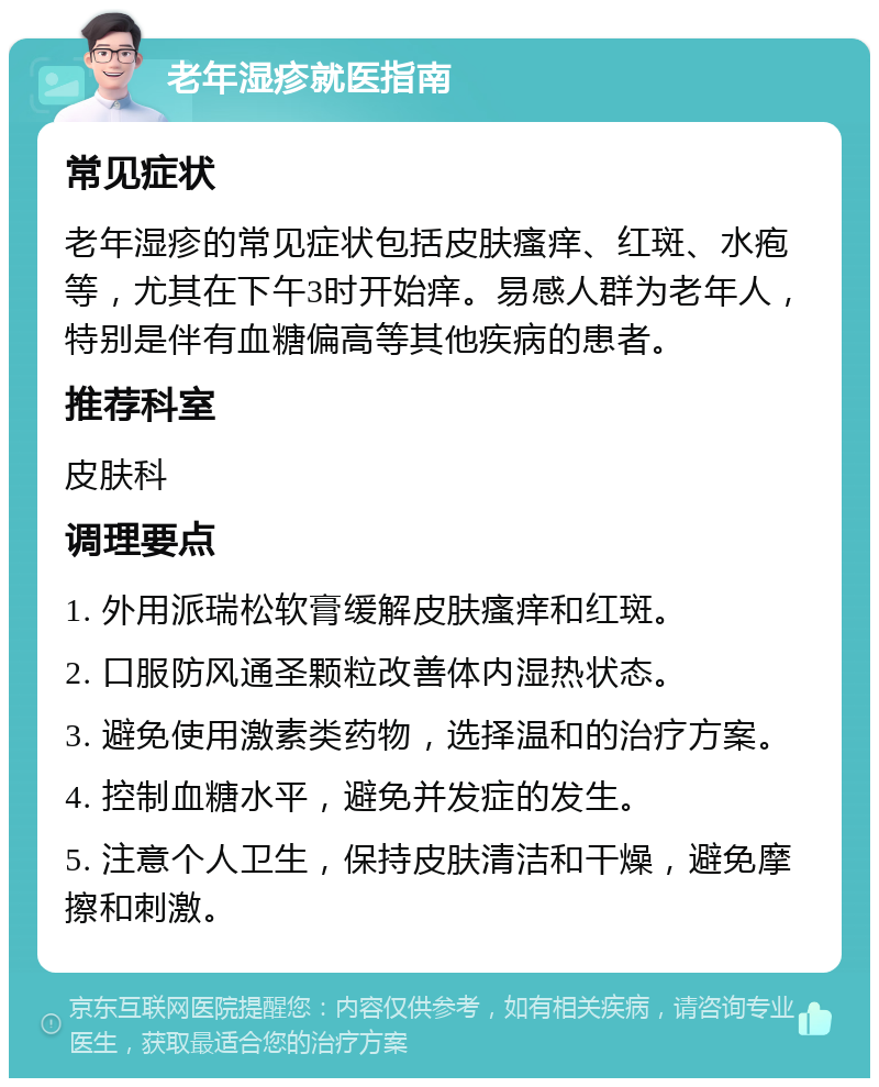 老年湿疹就医指南 常见症状 老年湿疹的常见症状包括皮肤瘙痒、红斑、水疱等，尤其在下午3时开始痒。易感人群为老年人，特别是伴有血糖偏高等其他疾病的患者。 推荐科室 皮肤科 调理要点 1. 外用派瑞松软膏缓解皮肤瘙痒和红斑。 2. 口服防风通圣颗粒改善体内湿热状态。 3. 避免使用激素类药物，选择温和的治疗方案。 4. 控制血糖水平，避免并发症的发生。 5. 注意个人卫生，保持皮肤清洁和干燥，避免摩擦和刺激。