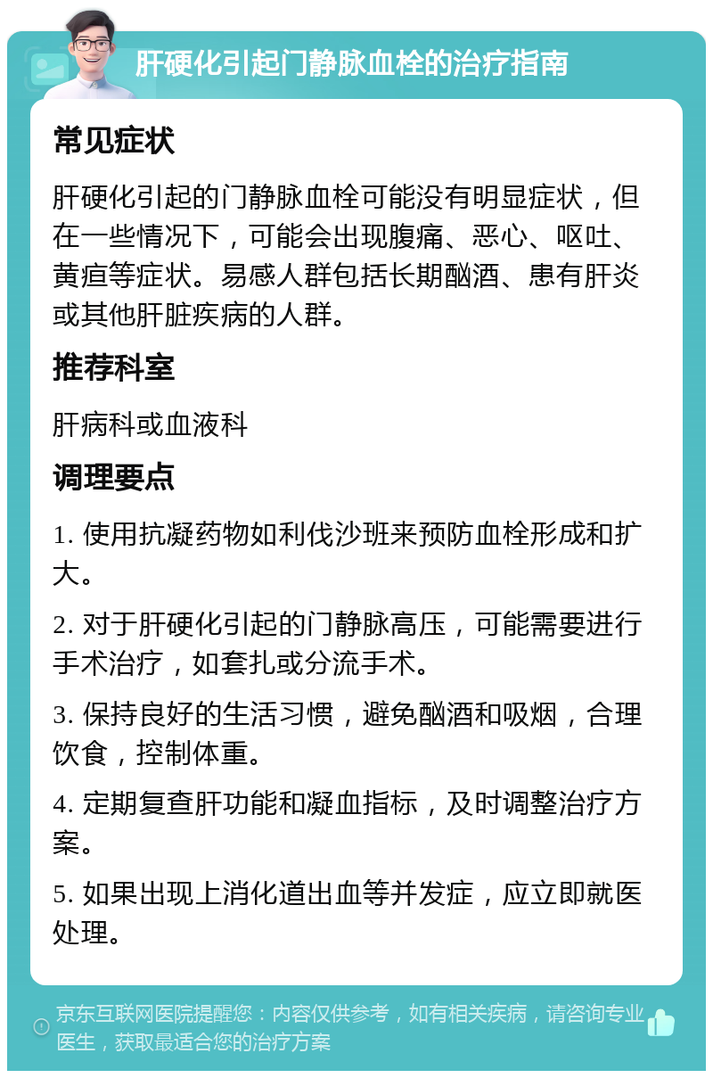 肝硬化引起门静脉血栓的治疗指南 常见症状 肝硬化引起的门静脉血栓可能没有明显症状，但在一些情况下，可能会出现腹痛、恶心、呕吐、黄疸等症状。易感人群包括长期酗酒、患有肝炎或其他肝脏疾病的人群。 推荐科室 肝病科或血液科 调理要点 1. 使用抗凝药物如利伐沙班来预防血栓形成和扩大。 2. 对于肝硬化引起的门静脉高压，可能需要进行手术治疗，如套扎或分流手术。 3. 保持良好的生活习惯，避免酗酒和吸烟，合理饮食，控制体重。 4. 定期复查肝功能和凝血指标，及时调整治疗方案。 5. 如果出现上消化道出血等并发症，应立即就医处理。