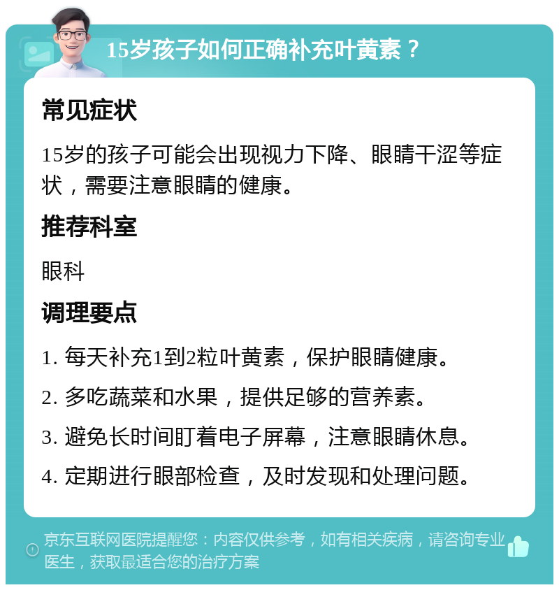 15岁孩子如何正确补充叶黄素？ 常见症状 15岁的孩子可能会出现视力下降、眼睛干涩等症状，需要注意眼睛的健康。 推荐科室 眼科 调理要点 1. 每天补充1到2粒叶黄素，保护眼睛健康。 2. 多吃蔬菜和水果，提供足够的营养素。 3. 避免长时间盯着电子屏幕，注意眼睛休息。 4. 定期进行眼部检查，及时发现和处理问题。