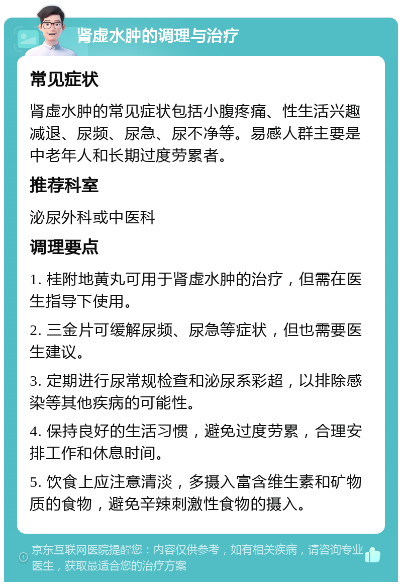 肾虚水肿的调理与治疗 常见症状 肾虚水肿的常见症状包括小腹疼痛、性生活兴趣减退、尿频、尿急、尿不净等。易感人群主要是中老年人和长期过度劳累者。 推荐科室 泌尿外科或中医科 调理要点 1. 桂附地黄丸可用于肾虚水肿的治疗，但需在医生指导下使用。 2. 三金片可缓解尿频、尿急等症状，但也需要医生建议。 3. 定期进行尿常规检查和泌尿系彩超，以排除感染等其他疾病的可能性。 4. 保持良好的生活习惯，避免过度劳累，合理安排工作和休息时间。 5. 饮食上应注意清淡，多摄入富含维生素和矿物质的食物，避免辛辣刺激性食物的摄入。