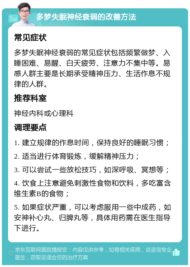 多梦失眠神经衰弱的改善方法 常见症状 多梦失眠神经衰弱的常见症状包括频繁做梦、入睡困难、易醒、白天疲劳、注意力不集中等。易感人群主要是长期承受精神压力、生活作息不规律的人群。 推荐科室 神经内科或心理科 调理要点 1. 建立规律的作息时间，保持良好的睡眠习惯； 2. 适当进行体育锻炼，缓解精神压力； 3. 可以尝试一些放松技巧，如深呼吸、冥想等； 4. 饮食上注意避免刺激性食物和饮料，多吃富含维生素B的食物； 5. 如果症状严重，可以考虑服用一些中成药，如安神补心丸、归脾丸等，具体用药需在医生指导下进行。