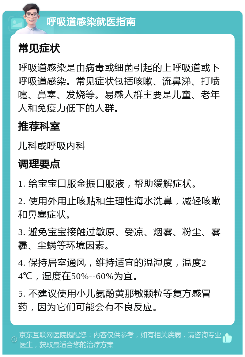 呼吸道感染就医指南 常见症状 呼吸道感染是由病毒或细菌引起的上呼吸道或下呼吸道感染。常见症状包括咳嗽、流鼻涕、打喷嚏、鼻塞、发烧等。易感人群主要是儿童、老年人和免疫力低下的人群。 推荐科室 儿科或呼吸内科 调理要点 1. 给宝宝口服金振口服液，帮助缓解症状。 2. 使用外用止咳贴和生理性海水洗鼻，减轻咳嗽和鼻塞症状。 3. 避免宝宝接触过敏原、受凉、烟雾、粉尘、雾霾、尘螨等环境因素。 4. 保持居室通风，维持适宜的温湿度，温度24℃，湿度在50%--60%为宜。 5. 不建议使用小儿氨酚黄那敏颗粒等复方感冒药，因为它们可能会有不良反应。