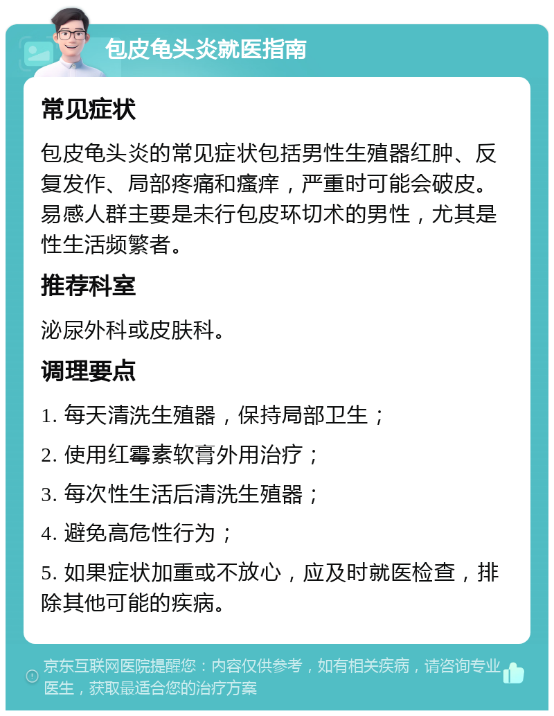 包皮龟头炎就医指南 常见症状 包皮龟头炎的常见症状包括男性生殖器红肿、反复发作、局部疼痛和瘙痒，严重时可能会破皮。易感人群主要是未行包皮环切术的男性，尤其是性生活频繁者。 推荐科室 泌尿外科或皮肤科。 调理要点 1. 每天清洗生殖器，保持局部卫生； 2. 使用红霉素软膏外用治疗； 3. 每次性生活后清洗生殖器； 4. 避免高危性行为； 5. 如果症状加重或不放心，应及时就医检查，排除其他可能的疾病。