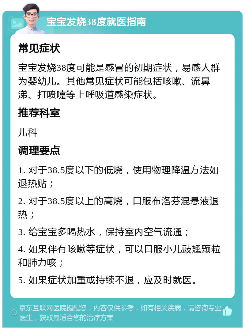 宝宝发烧38度就医指南 常见症状 宝宝发烧38度可能是感冒的初期症状，易感人群为婴幼儿。其他常见症状可能包括咳嗽、流鼻涕、打喷嚏等上呼吸道感染症状。 推荐科室 儿科 调理要点 1. 对于38.5度以下的低烧，使用物理降温方法如退热贴； 2. 对于38.5度以上的高烧，口服布洛芬混悬液退热； 3. 给宝宝多喝热水，保持室内空气流通； 4. 如果伴有咳嗽等症状，可以口服小儿豉翘颗粒和肺力咳； 5. 如果症状加重或持续不退，应及时就医。