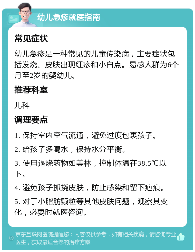 幼儿急疹就医指南 常见症状 幼儿急疹是一种常见的儿童传染病，主要症状包括发烧、皮肤出现红疹和小白点。易感人群为6个月至2岁的婴幼儿。 推荐科室 儿科 调理要点 1. 保持室内空气流通，避免过度包裹孩子。 2. 给孩子多喝水，保持水分平衡。 3. 使用退烧药物如美林，控制体温在38.5℃以下。 4. 避免孩子抓挠皮肤，防止感染和留下疤痕。 5. 对于小脂肪颗粒等其他皮肤问题，观察其变化，必要时就医咨询。