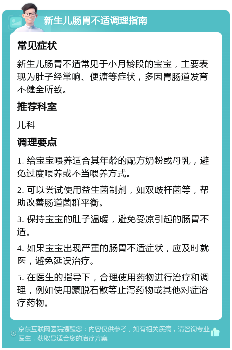 新生儿肠胃不适调理指南 常见症状 新生儿肠胃不适常见于小月龄段的宝宝，主要表现为肚子经常响、便溏等症状，多因胃肠道发育不健全所致。 推荐科室 儿科 调理要点 1. 给宝宝喂养适合其年龄的配方奶粉或母乳，避免过度喂养或不当喂养方式。 2. 可以尝试使用益生菌制剂，如双歧杆菌等，帮助改善肠道菌群平衡。 3. 保持宝宝的肚子温暖，避免受凉引起的肠胃不适。 4. 如果宝宝出现严重的肠胃不适症状，应及时就医，避免延误治疗。 5. 在医生的指导下，合理使用药物进行治疗和调理，例如使用蒙脱石散等止泻药物或其他对症治疗药物。