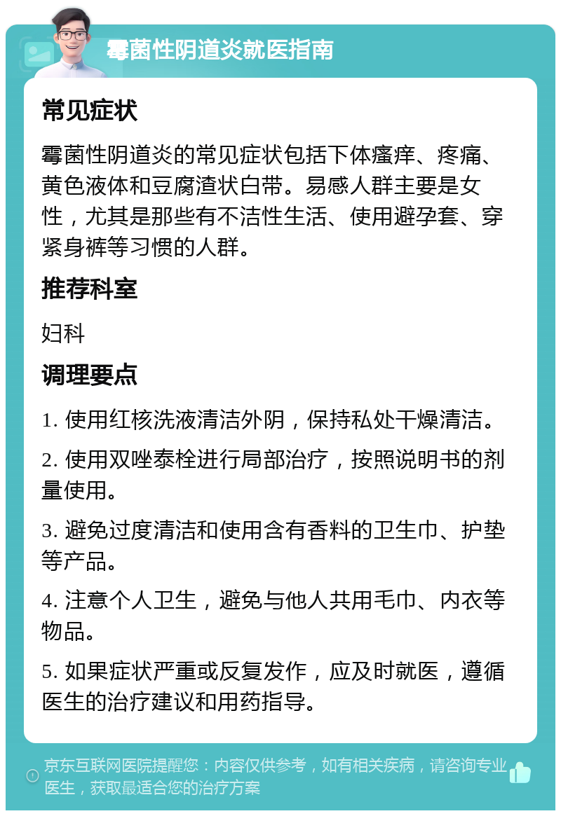 霉菌性阴道炎就医指南 常见症状 霉菌性阴道炎的常见症状包括下体瘙痒、疼痛、黄色液体和豆腐渣状白带。易感人群主要是女性，尤其是那些有不洁性生活、使用避孕套、穿紧身裤等习惯的人群。 推荐科室 妇科 调理要点 1. 使用红核洗液清洁外阴，保持私处干燥清洁。 2. 使用双唑泰栓进行局部治疗，按照说明书的剂量使用。 3. 避免过度清洁和使用含有香料的卫生巾、护垫等产品。 4. 注意个人卫生，避免与他人共用毛巾、内衣等物品。 5. 如果症状严重或反复发作，应及时就医，遵循医生的治疗建议和用药指导。