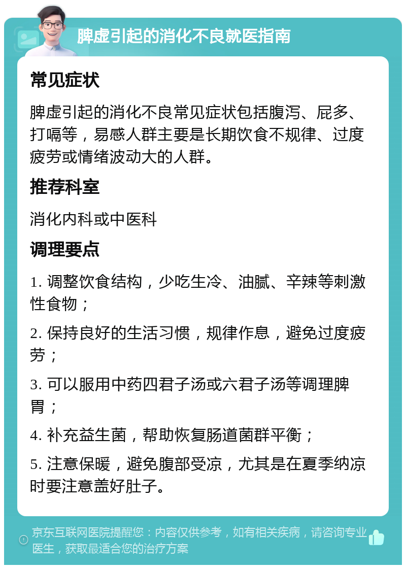 脾虚引起的消化不良就医指南 常见症状 脾虚引起的消化不良常见症状包括腹泻、屁多、打嗝等，易感人群主要是长期饮食不规律、过度疲劳或情绪波动大的人群。 推荐科室 消化内科或中医科 调理要点 1. 调整饮食结构，少吃生冷、油腻、辛辣等刺激性食物； 2. 保持良好的生活习惯，规律作息，避免过度疲劳； 3. 可以服用中药四君子汤或六君子汤等调理脾胃； 4. 补充益生菌，帮助恢复肠道菌群平衡； 5. 注意保暖，避免腹部受凉，尤其是在夏季纳凉时要注意盖好肚子。