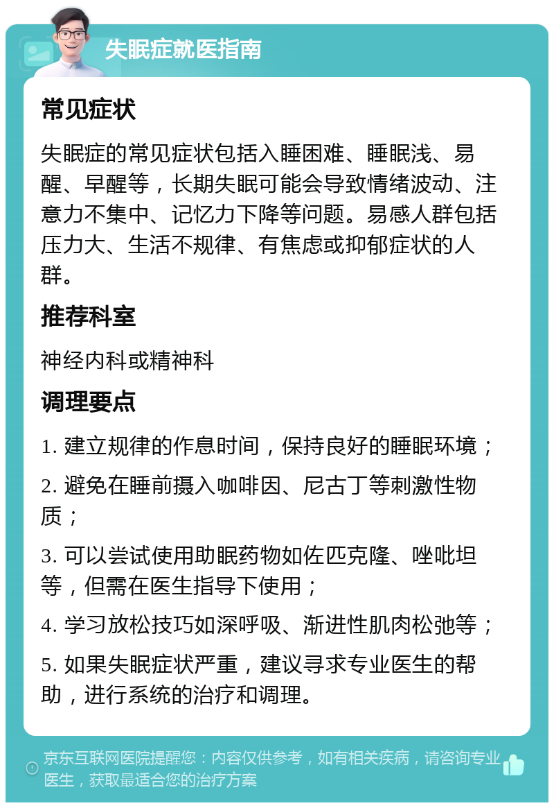 失眠症就医指南 常见症状 失眠症的常见症状包括入睡困难、睡眠浅、易醒、早醒等，长期失眠可能会导致情绪波动、注意力不集中、记忆力下降等问题。易感人群包括压力大、生活不规律、有焦虑或抑郁症状的人群。 推荐科室 神经内科或精神科 调理要点 1. 建立规律的作息时间，保持良好的睡眠环境； 2. 避免在睡前摄入咖啡因、尼古丁等刺激性物质； 3. 可以尝试使用助眠药物如佐匹克隆、唑吡坦等，但需在医生指导下使用； 4. 学习放松技巧如深呼吸、渐进性肌肉松弛等； 5. 如果失眠症状严重，建议寻求专业医生的帮助，进行系统的治疗和调理。