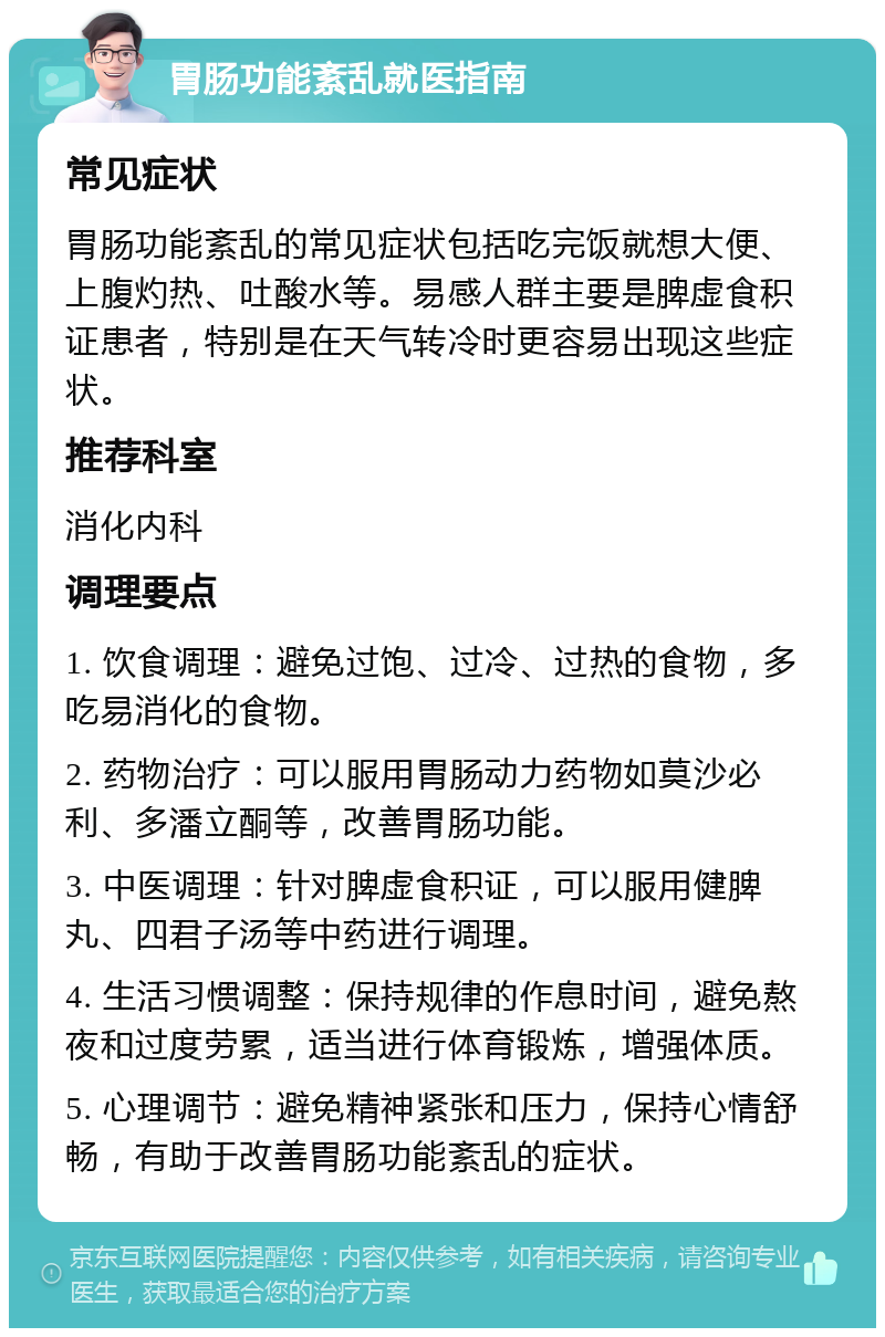 胃肠功能紊乱就医指南 常见症状 胃肠功能紊乱的常见症状包括吃完饭就想大便、上腹灼热、吐酸水等。易感人群主要是脾虚食积证患者，特别是在天气转冷时更容易出现这些症状。 推荐科室 消化内科 调理要点 1. 饮食调理：避免过饱、过冷、过热的食物，多吃易消化的食物。 2. 药物治疗：可以服用胃肠动力药物如莫沙必利、多潘立酮等，改善胃肠功能。 3. 中医调理：针对脾虚食积证，可以服用健脾丸、四君子汤等中药进行调理。 4. 生活习惯调整：保持规律的作息时间，避免熬夜和过度劳累，适当进行体育锻炼，增强体质。 5. 心理调节：避免精神紧张和压力，保持心情舒畅，有助于改善胃肠功能紊乱的症状。