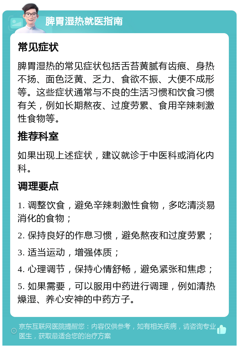 脾胃湿热就医指南 常见症状 脾胃湿热的常见症状包括舌苔黄腻有齿痕、身热不扬、面色泛黄、乏力、食欲不振、大便不成形等。这些症状通常与不良的生活习惯和饮食习惯有关，例如长期熬夜、过度劳累、食用辛辣刺激性食物等。 推荐科室 如果出现上述症状，建议就诊于中医科或消化内科。 调理要点 1. 调整饮食，避免辛辣刺激性食物，多吃清淡易消化的食物； 2. 保持良好的作息习惯，避免熬夜和过度劳累； 3. 适当运动，增强体质； 4. 心理调节，保持心情舒畅，避免紧张和焦虑； 5. 如果需要，可以服用中药进行调理，例如清热燥湿、养心安神的中药方子。