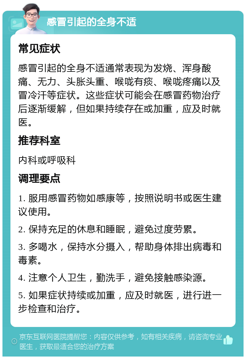 感冒引起的全身不适 常见症状 感冒引起的全身不适通常表现为发烧、浑身酸痛、无力、头胀头重、喉咙有痰、喉咙疼痛以及冒冷汗等症状。这些症状可能会在感冒药物治疗后逐渐缓解，但如果持续存在或加重，应及时就医。 推荐科室 内科或呼吸科 调理要点 1. 服用感冒药物如感康等，按照说明书或医生建议使用。 2. 保持充足的休息和睡眠，避免过度劳累。 3. 多喝水，保持水分摄入，帮助身体排出病毒和毒素。 4. 注意个人卫生，勤洗手，避免接触感染源。 5. 如果症状持续或加重，应及时就医，进行进一步检查和治疗。