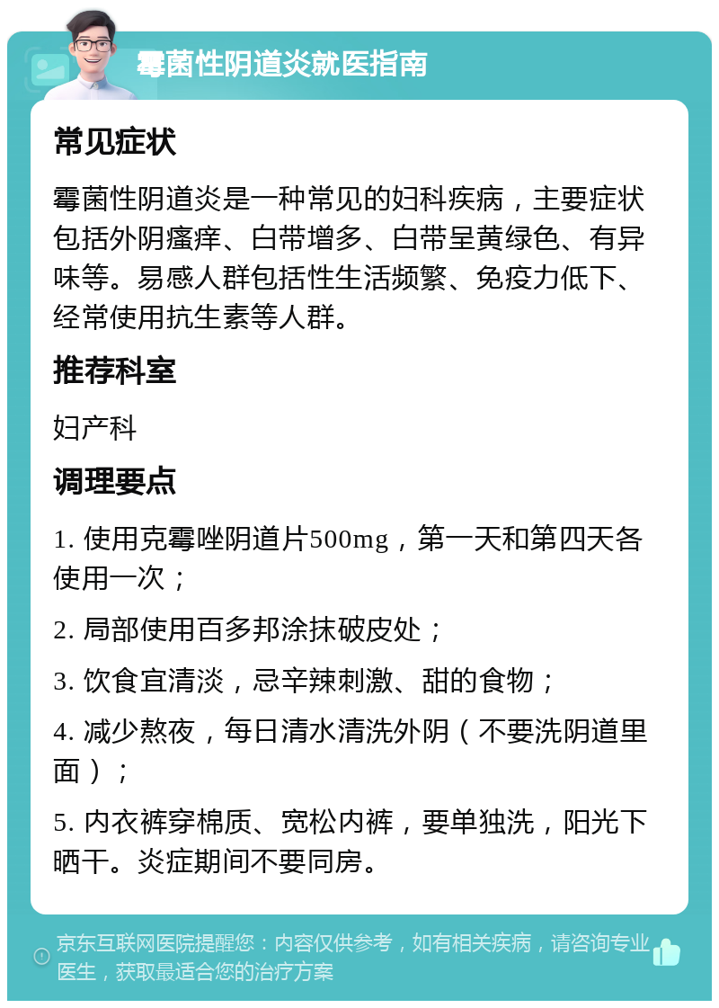 霉菌性阴道炎就医指南 常见症状 霉菌性阴道炎是一种常见的妇科疾病，主要症状包括外阴瘙痒、白带增多、白带呈黄绿色、有异味等。易感人群包括性生活频繁、免疫力低下、经常使用抗生素等人群。 推荐科室 妇产科 调理要点 1. 使用克霉唑阴道片500mg，第一天和第四天各使用一次； 2. 局部使用百多邦涂抹破皮处； 3. 饮食宜清淡，忌辛辣刺激、甜的食物； 4. 减少熬夜，每日清水清洗外阴（不要洗阴道里面）； 5. 内衣裤穿棉质、宽松内裤，要单独洗，阳光下晒干。炎症期间不要同房。