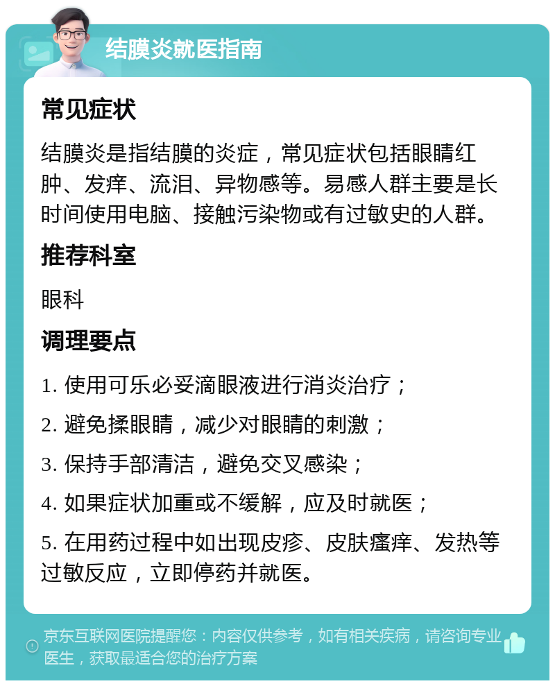 结膜炎就医指南 常见症状 结膜炎是指结膜的炎症，常见症状包括眼睛红肿、发痒、流泪、异物感等。易感人群主要是长时间使用电脑、接触污染物或有过敏史的人群。 推荐科室 眼科 调理要点 1. 使用可乐必妥滴眼液进行消炎治疗； 2. 避免揉眼睛，减少对眼睛的刺激； 3. 保持手部清洁，避免交叉感染； 4. 如果症状加重或不缓解，应及时就医； 5. 在用药过程中如出现皮疹、皮肤瘙痒、发热等过敏反应，立即停药并就医。