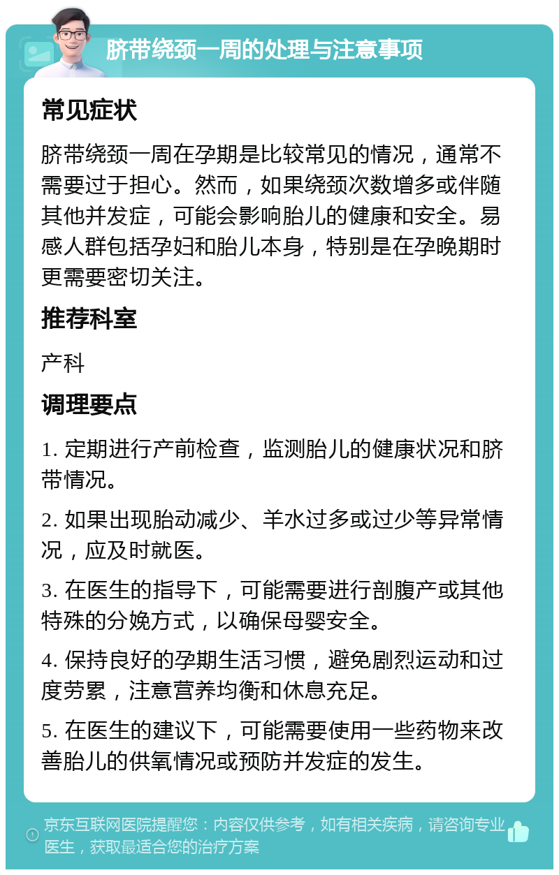 脐带绕颈一周的处理与注意事项 常见症状 脐带绕颈一周在孕期是比较常见的情况，通常不需要过于担心。然而，如果绕颈次数增多或伴随其他并发症，可能会影响胎儿的健康和安全。易感人群包括孕妇和胎儿本身，特别是在孕晚期时更需要密切关注。 推荐科室 产科 调理要点 1. 定期进行产前检查，监测胎儿的健康状况和脐带情况。 2. 如果出现胎动减少、羊水过多或过少等异常情况，应及时就医。 3. 在医生的指导下，可能需要进行剖腹产或其他特殊的分娩方式，以确保母婴安全。 4. 保持良好的孕期生活习惯，避免剧烈运动和过度劳累，注意营养均衡和休息充足。 5. 在医生的建议下，可能需要使用一些药物来改善胎儿的供氧情况或预防并发症的发生。