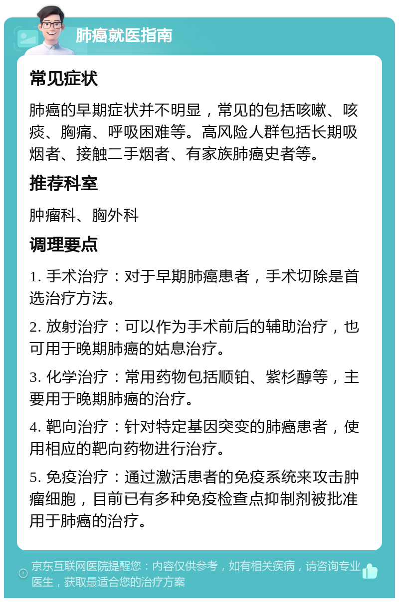 肺癌就医指南 常见症状 肺癌的早期症状并不明显，常见的包括咳嗽、咳痰、胸痛、呼吸困难等。高风险人群包括长期吸烟者、接触二手烟者、有家族肺癌史者等。 推荐科室 肿瘤科、胸外科 调理要点 1. 手术治疗：对于早期肺癌患者，手术切除是首选治疗方法。 2. 放射治疗：可以作为手术前后的辅助治疗，也可用于晚期肺癌的姑息治疗。 3. 化学治疗：常用药物包括顺铂、紫杉醇等，主要用于晚期肺癌的治疗。 4. 靶向治疗：针对特定基因突变的肺癌患者，使用相应的靶向药物进行治疗。 5. 免疫治疗：通过激活患者的免疫系统来攻击肿瘤细胞，目前已有多种免疫检查点抑制剂被批准用于肺癌的治疗。