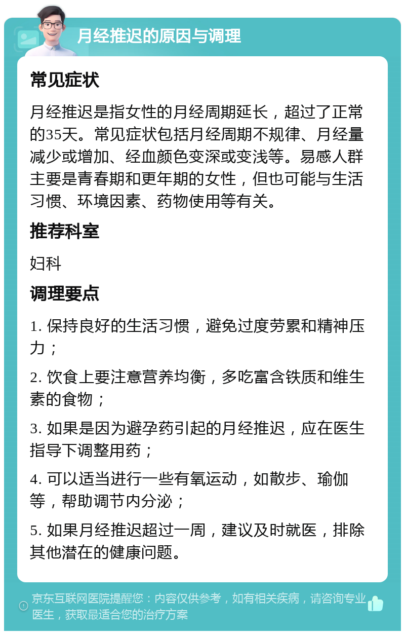 月经推迟的原因与调理 常见症状 月经推迟是指女性的月经周期延长，超过了正常的35天。常见症状包括月经周期不规律、月经量减少或增加、经血颜色变深或变浅等。易感人群主要是青春期和更年期的女性，但也可能与生活习惯、环境因素、药物使用等有关。 推荐科室 妇科 调理要点 1. 保持良好的生活习惯，避免过度劳累和精神压力； 2. 饮食上要注意营养均衡，多吃富含铁质和维生素的食物； 3. 如果是因为避孕药引起的月经推迟，应在医生指导下调整用药； 4. 可以适当进行一些有氧运动，如散步、瑜伽等，帮助调节内分泌； 5. 如果月经推迟超过一周，建议及时就医，排除其他潜在的健康问题。