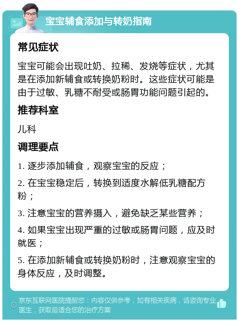 宝宝辅食添加与转奶指南 常见症状 宝宝可能会出现吐奶、拉稀、发烧等症状，尤其是在添加新辅食或转换奶粉时。这些症状可能是由于过敏、乳糖不耐受或肠胃功能问题引起的。 推荐科室 儿科 调理要点 1. 逐步添加辅食，观察宝宝的反应； 2. 在宝宝稳定后，转换到适度水解低乳糖配方粉； 3. 注意宝宝的营养摄入，避免缺乏某些营养； 4. 如果宝宝出现严重的过敏或肠胃问题，应及时就医； 5. 在添加新辅食或转换奶粉时，注意观察宝宝的身体反应，及时调整。