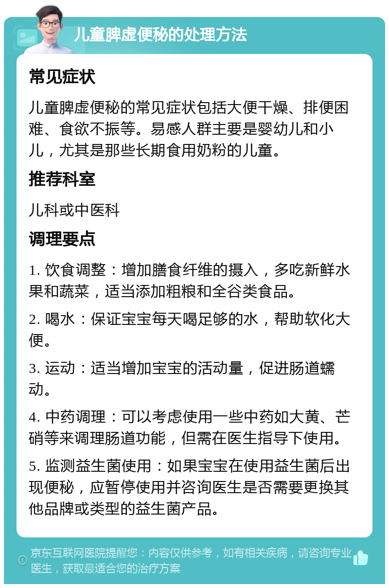 儿童脾虚便秘的处理方法 常见症状 儿童脾虚便秘的常见症状包括大便干燥、排便困难、食欲不振等。易感人群主要是婴幼儿和小儿，尤其是那些长期食用奶粉的儿童。 推荐科室 儿科或中医科 调理要点 1. 饮食调整：增加膳食纤维的摄入，多吃新鲜水果和蔬菜，适当添加粗粮和全谷类食品。 2. 喝水：保证宝宝每天喝足够的水，帮助软化大便。 3. 运动：适当增加宝宝的活动量，促进肠道蠕动。 4. 中药调理：可以考虑使用一些中药如大黄、芒硝等来调理肠道功能，但需在医生指导下使用。 5. 监测益生菌使用：如果宝宝在使用益生菌后出现便秘，应暂停使用并咨询医生是否需要更换其他品牌或类型的益生菌产品。