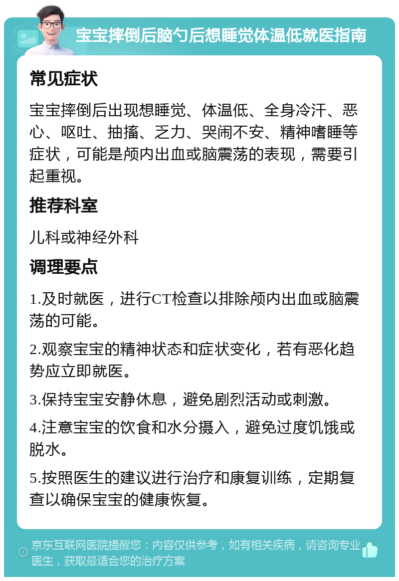 宝宝摔倒后脑勺后想睡觉体温低就医指南 常见症状 宝宝摔倒后出现想睡觉、体温低、全身冷汗、恶心、呕吐、抽搐、乏力、哭闹不安、精神嗜睡等症状，可能是颅内出血或脑震荡的表现，需要引起重视。 推荐科室 儿科或神经外科 调理要点 1.及时就医，进行CT检查以排除颅内出血或脑震荡的可能。 2.观察宝宝的精神状态和症状变化，若有恶化趋势应立即就医。 3.保持宝宝安静休息，避免剧烈活动或刺激。 4.注意宝宝的饮食和水分摄入，避免过度饥饿或脱水。 5.按照医生的建议进行治疗和康复训练，定期复查以确保宝宝的健康恢复。