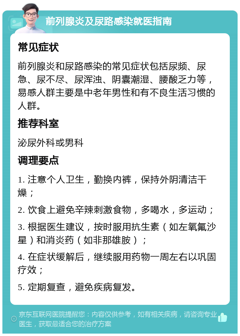 前列腺炎及尿路感染就医指南 常见症状 前列腺炎和尿路感染的常见症状包括尿频、尿急、尿不尽、尿浑浊、阴囊潮湿、腰酸乏力等，易感人群主要是中老年男性和有不良生活习惯的人群。 推荐科室 泌尿外科或男科 调理要点 1. 注意个人卫生，勤换内裤，保持外阴清洁干燥； 2. 饮食上避免辛辣刺激食物，多喝水，多运动； 3. 根据医生建议，按时服用抗生素（如左氧氟沙星）和消炎药（如非那雄胺）； 4. 在症状缓解后，继续服用药物一周左右以巩固疗效； 5. 定期复查，避免疾病复发。