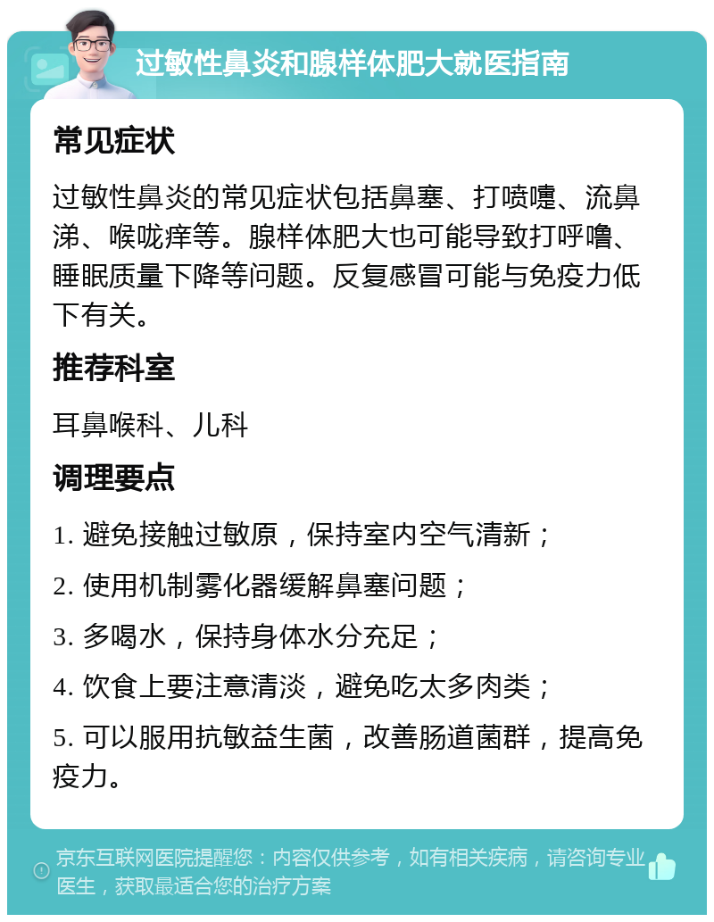 过敏性鼻炎和腺样体肥大就医指南 常见症状 过敏性鼻炎的常见症状包括鼻塞、打喷嚏、流鼻涕、喉咙痒等。腺样体肥大也可能导致打呼噜、睡眠质量下降等问题。反复感冒可能与免疫力低下有关。 推荐科室 耳鼻喉科、儿科 调理要点 1. 避免接触过敏原，保持室内空气清新； 2. 使用机制雾化器缓解鼻塞问题； 3. 多喝水，保持身体水分充足； 4. 饮食上要注意清淡，避免吃太多肉类； 5. 可以服用抗敏益生菌，改善肠道菌群，提高免疫力。