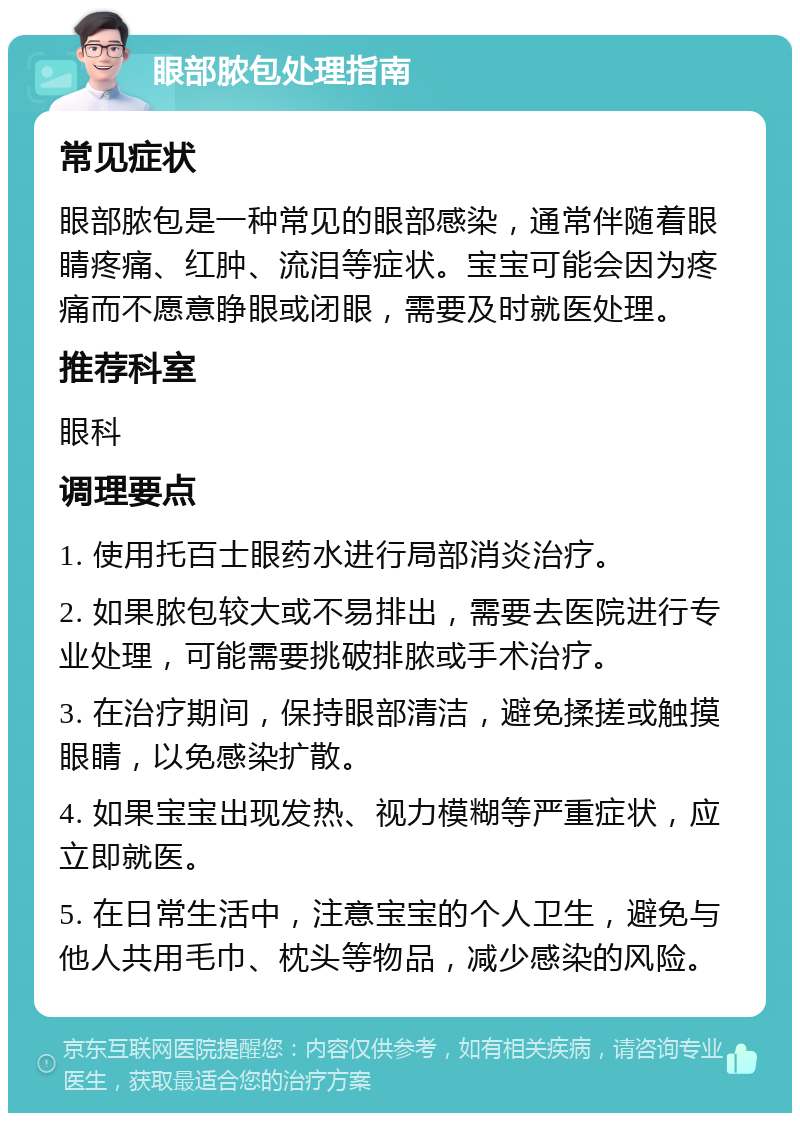 眼部脓包处理指南 常见症状 眼部脓包是一种常见的眼部感染，通常伴随着眼睛疼痛、红肿、流泪等症状。宝宝可能会因为疼痛而不愿意睁眼或闭眼，需要及时就医处理。 推荐科室 眼科 调理要点 1. 使用托百士眼药水进行局部消炎治疗。 2. 如果脓包较大或不易排出，需要去医院进行专业处理，可能需要挑破排脓或手术治疗。 3. 在治疗期间，保持眼部清洁，避免揉搓或触摸眼睛，以免感染扩散。 4. 如果宝宝出现发热、视力模糊等严重症状，应立即就医。 5. 在日常生活中，注意宝宝的个人卫生，避免与他人共用毛巾、枕头等物品，减少感染的风险。