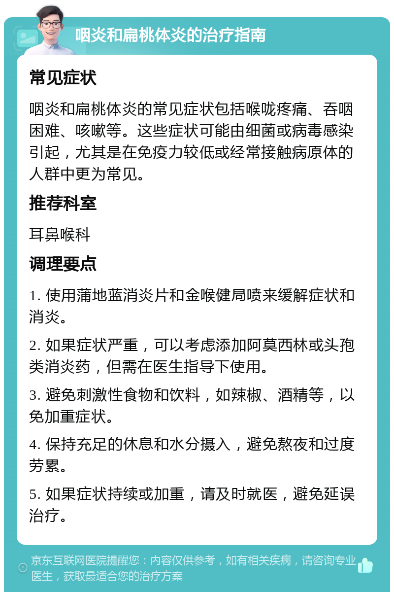 咽炎和扁桃体炎的治疗指南 常见症状 咽炎和扁桃体炎的常见症状包括喉咙疼痛、吞咽困难、咳嗽等。这些症状可能由细菌或病毒感染引起，尤其是在免疫力较低或经常接触病原体的人群中更为常见。 推荐科室 耳鼻喉科 调理要点 1. 使用蒲地蓝消炎片和金喉健局喷来缓解症状和消炎。 2. 如果症状严重，可以考虑添加阿莫西林或头孢类消炎药，但需在医生指导下使用。 3. 避免刺激性食物和饮料，如辣椒、酒精等，以免加重症状。 4. 保持充足的休息和水分摄入，避免熬夜和过度劳累。 5. 如果症状持续或加重，请及时就医，避免延误治疗。