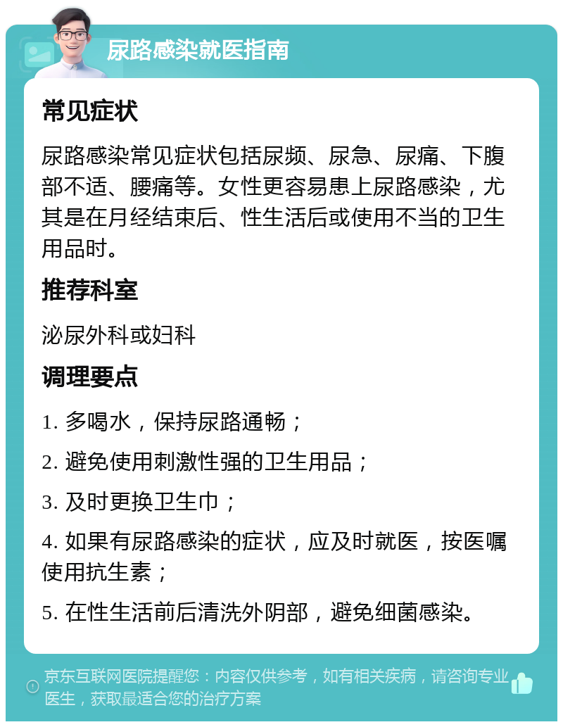 尿路感染就医指南 常见症状 尿路感染常见症状包括尿频、尿急、尿痛、下腹部不适、腰痛等。女性更容易患上尿路感染，尤其是在月经结束后、性生活后或使用不当的卫生用品时。 推荐科室 泌尿外科或妇科 调理要点 1. 多喝水，保持尿路通畅； 2. 避免使用刺激性强的卫生用品； 3. 及时更换卫生巾； 4. 如果有尿路感染的症状，应及时就医，按医嘱使用抗生素； 5. 在性生活前后清洗外阴部，避免细菌感染。