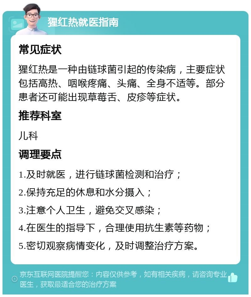 猩红热就医指南 常见症状 猩红热是一种由链球菌引起的传染病，主要症状包括高热、咽喉疼痛、头痛、全身不适等。部分患者还可能出现草莓舌、皮疹等症状。 推荐科室 儿科 调理要点 1.及时就医，进行链球菌检测和治疗； 2.保持充足的休息和水分摄入； 3.注意个人卫生，避免交叉感染； 4.在医生的指导下，合理使用抗生素等药物； 5.密切观察病情变化，及时调整治疗方案。