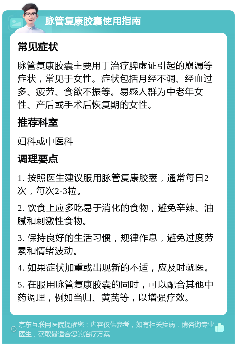 脉管复康胶囊使用指南 常见症状 脉管复康胶囊主要用于治疗脾虚证引起的崩漏等症状，常见于女性。症状包括月经不调、经血过多、疲劳、食欲不振等。易感人群为中老年女性、产后或手术后恢复期的女性。 推荐科室 妇科或中医科 调理要点 1. 按照医生建议服用脉管复康胶囊，通常每日2次，每次2-3粒。 2. 饮食上应多吃易于消化的食物，避免辛辣、油腻和刺激性食物。 3. 保持良好的生活习惯，规律作息，避免过度劳累和情绪波动。 4. 如果症状加重或出现新的不适，应及时就医。 5. 在服用脉管复康胶囊的同时，可以配合其他中药调理，例如当归、黄芪等，以增强疗效。