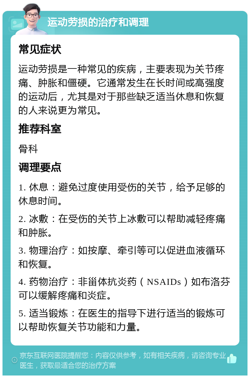 运动劳损的治疗和调理 常见症状 运动劳损是一种常见的疾病，主要表现为关节疼痛、肿胀和僵硬。它通常发生在长时间或高强度的运动后，尤其是对于那些缺乏适当休息和恢复的人来说更为常见。 推荐科室 骨科 调理要点 1. 休息：避免过度使用受伤的关节，给予足够的休息时间。 2. 冰敷：在受伤的关节上冰敷可以帮助减轻疼痛和肿胀。 3. 物理治疗：如按摩、牵引等可以促进血液循环和恢复。 4. 药物治疗：非甾体抗炎药（NSAIDs）如布洛芬可以缓解疼痛和炎症。 5. 适当锻炼：在医生的指导下进行适当的锻炼可以帮助恢复关节功能和力量。