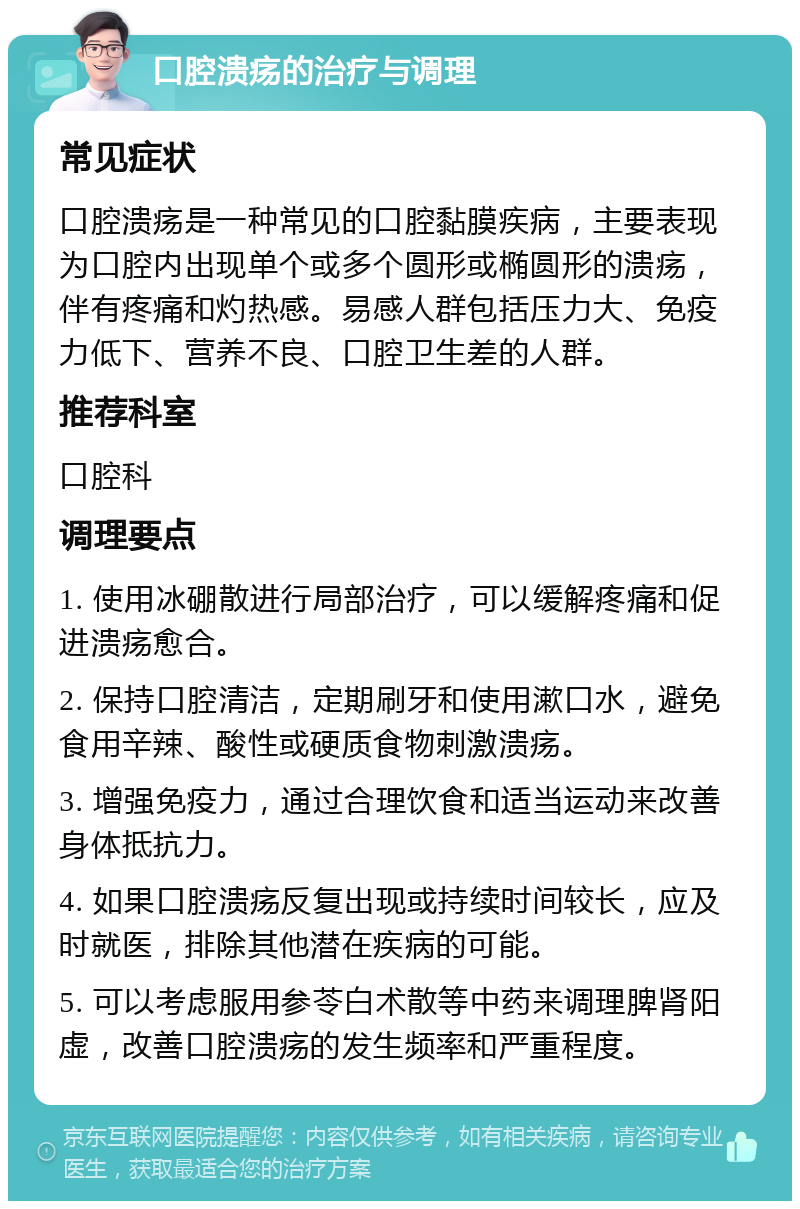 口腔溃疡的治疗与调理 常见症状 口腔溃疡是一种常见的口腔黏膜疾病，主要表现为口腔内出现单个或多个圆形或椭圆形的溃疡，伴有疼痛和灼热感。易感人群包括压力大、免疫力低下、营养不良、口腔卫生差的人群。 推荐科室 口腔科 调理要点 1. 使用冰硼散进行局部治疗，可以缓解疼痛和促进溃疡愈合。 2. 保持口腔清洁，定期刷牙和使用漱口水，避免食用辛辣、酸性或硬质食物刺激溃疡。 3. 增强免疫力，通过合理饮食和适当运动来改善身体抵抗力。 4. 如果口腔溃疡反复出现或持续时间较长，应及时就医，排除其他潜在疾病的可能。 5. 可以考虑服用参苓白术散等中药来调理脾肾阳虚，改善口腔溃疡的发生频率和严重程度。