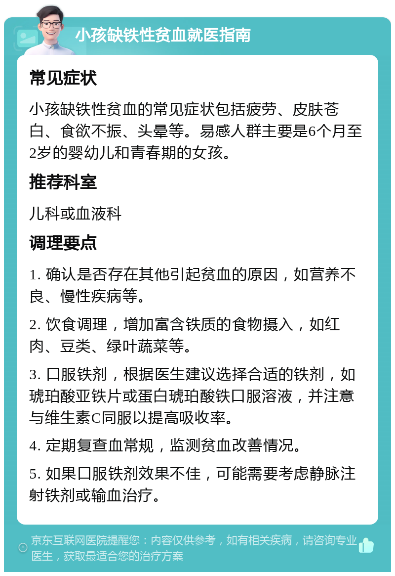 小孩缺铁性贫血就医指南 常见症状 小孩缺铁性贫血的常见症状包括疲劳、皮肤苍白、食欲不振、头晕等。易感人群主要是6个月至2岁的婴幼儿和青春期的女孩。 推荐科室 儿科或血液科 调理要点 1. 确认是否存在其他引起贫血的原因，如营养不良、慢性疾病等。 2. 饮食调理，增加富含铁质的食物摄入，如红肉、豆类、绿叶蔬菜等。 3. 口服铁剂，根据医生建议选择合适的铁剂，如琥珀酸亚铁片或蛋白琥珀酸铁口服溶液，并注意与维生素C同服以提高吸收率。 4. 定期复查血常规，监测贫血改善情况。 5. 如果口服铁剂效果不佳，可能需要考虑静脉注射铁剂或输血治疗。