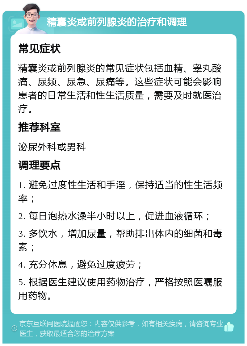 精囊炎或前列腺炎的治疗和调理 常见症状 精囊炎或前列腺炎的常见症状包括血精、睾丸酸痛、尿频、尿急、尿痛等。这些症状可能会影响患者的日常生活和性生活质量，需要及时就医治疗。 推荐科室 泌尿外科或男科 调理要点 1. 避免过度性生活和手淫，保持适当的性生活频率； 2. 每日泡热水澡半小时以上，促进血液循环； 3. 多饮水，增加尿量，帮助排出体内的细菌和毒素； 4. 充分休息，避免过度疲劳； 5. 根据医生建议使用药物治疗，严格按照医嘱服用药物。