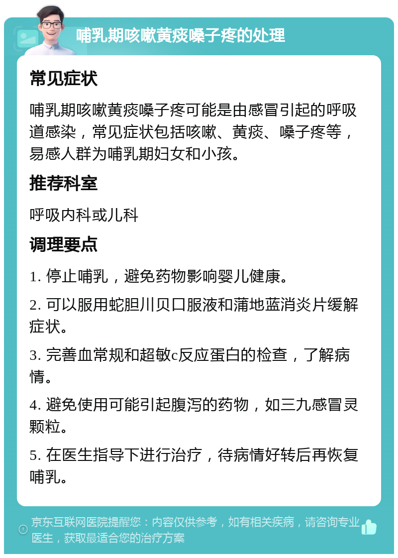 哺乳期咳嗽黄痰嗓子疼的处理 常见症状 哺乳期咳嗽黄痰嗓子疼可能是由感冒引起的呼吸道感染，常见症状包括咳嗽、黄痰、嗓子疼等，易感人群为哺乳期妇女和小孩。 推荐科室 呼吸内科或儿科 调理要点 1. 停止哺乳，避免药物影响婴儿健康。 2. 可以服用蛇胆川贝口服液和蒲地蓝消炎片缓解症状。 3. 完善血常规和超敏c反应蛋白的检查，了解病情。 4. 避免使用可能引起腹泻的药物，如三九感冒灵颗粒。 5. 在医生指导下进行治疗，待病情好转后再恢复哺乳。