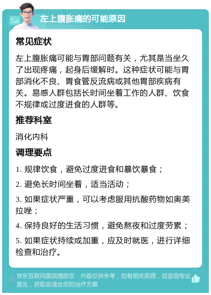 左上腹胀痛的可能原因 常见症状 左上腹胀痛可能与胃部问题有关，尤其是当坐久了出现疼痛，起身后缓解时。这种症状可能与胃部消化不良、胃食管反流病或其他胃部疾病有关。易感人群包括长时间坐着工作的人群、饮食不规律或过度进食的人群等。 推荐科室 消化内科 调理要点 1. 规律饮食，避免过度进食和暴饮暴食； 2. 避免长时间坐着，适当活动； 3. 如果症状严重，可以考虑服用抗酸药物如奥美拉唑； 4. 保持良好的生活习惯，避免熬夜和过度劳累； 5. 如果症状持续或加重，应及时就医，进行详细检查和治疗。