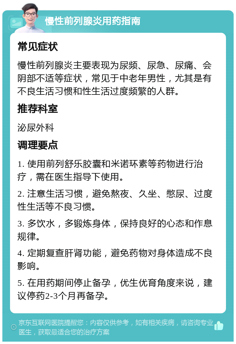 慢性前列腺炎用药指南 常见症状 慢性前列腺炎主要表现为尿频、尿急、尿痛、会阴部不适等症状，常见于中老年男性，尤其是有不良生活习惯和性生活过度频繁的人群。 推荐科室 泌尿外科 调理要点 1. 使用前列舒乐胶囊和米诺环素等药物进行治疗，需在医生指导下使用。 2. 注意生活习惯，避免熬夜、久坐、憋尿、过度性生活等不良习惯。 3. 多饮水，多锻炼身体，保持良好的心态和作息规律。 4. 定期复查肝肾功能，避免药物对身体造成不良影响。 5. 在用药期间停止备孕，优生优育角度来说，建议停药2-3个月再备孕。