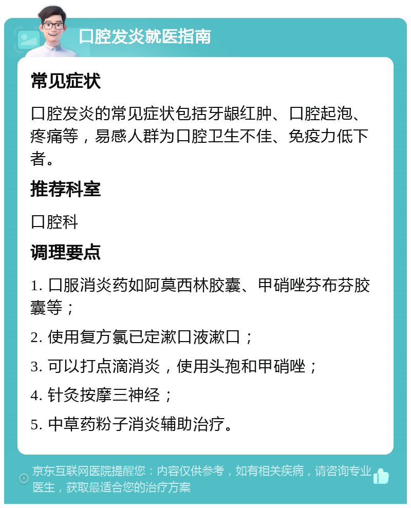 口腔发炎就医指南 常见症状 口腔发炎的常见症状包括牙龈红肿、口腔起泡、疼痛等，易感人群为口腔卫生不佳、免疫力低下者。 推荐科室 口腔科 调理要点 1. 口服消炎药如阿莫西林胶囊、甲硝唑芬布芬胶囊等； 2. 使用复方氯已定漱口液漱口； 3. 可以打点滴消炎，使用头孢和甲硝唑； 4. 针灸按摩三神经； 5. 中草药粉子消炎辅助治疗。