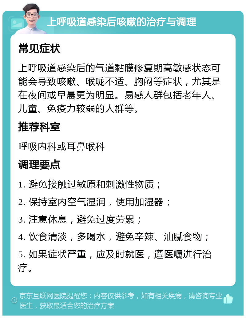 上呼吸道感染后咳嗽的治疗与调理 常见症状 上呼吸道感染后的气道黏膜修复期高敏感状态可能会导致咳嗽、喉咙不适、胸闷等症状，尤其是在夜间或早晨更为明显。易感人群包括老年人、儿童、免疫力较弱的人群等。 推荐科室 呼吸内科或耳鼻喉科 调理要点 1. 避免接触过敏原和刺激性物质； 2. 保持室内空气湿润，使用加湿器； 3. 注意休息，避免过度劳累； 4. 饮食清淡，多喝水，避免辛辣、油腻食物； 5. 如果症状严重，应及时就医，遵医嘱进行治疗。