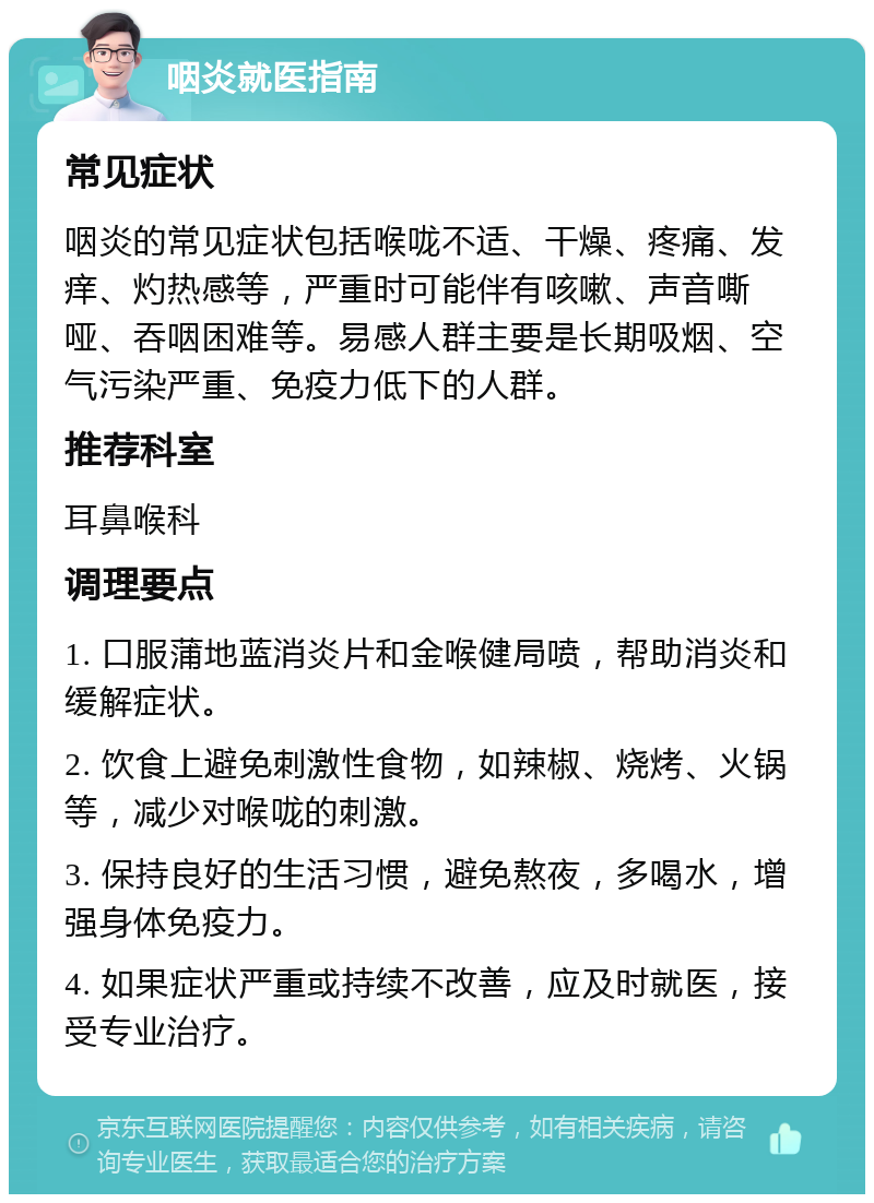 咽炎就医指南 常见症状 咽炎的常见症状包括喉咙不适、干燥、疼痛、发痒、灼热感等，严重时可能伴有咳嗽、声音嘶哑、吞咽困难等。易感人群主要是长期吸烟、空气污染严重、免疫力低下的人群。 推荐科室 耳鼻喉科 调理要点 1. 口服蒲地蓝消炎片和金喉健局喷，帮助消炎和缓解症状。 2. 饮食上避免刺激性食物，如辣椒、烧烤、火锅等，减少对喉咙的刺激。 3. 保持良好的生活习惯，避免熬夜，多喝水，增强身体免疫力。 4. 如果症状严重或持续不改善，应及时就医，接受专业治疗。