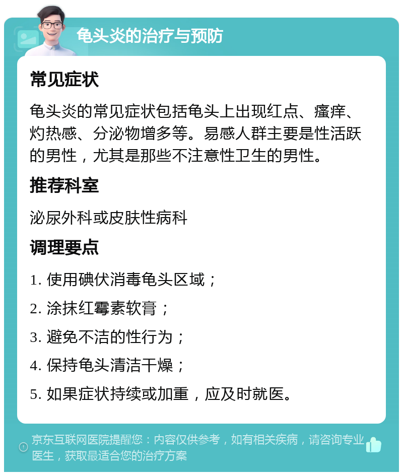 龟头炎的治疗与预防 常见症状 龟头炎的常见症状包括龟头上出现红点、瘙痒、灼热感、分泌物增多等。易感人群主要是性活跃的男性，尤其是那些不注意性卫生的男性。 推荐科室 泌尿外科或皮肤性病科 调理要点 1. 使用碘伏消毒龟头区域； 2. 涂抹红霉素软膏； 3. 避免不洁的性行为； 4. 保持龟头清洁干燥； 5. 如果症状持续或加重，应及时就医。