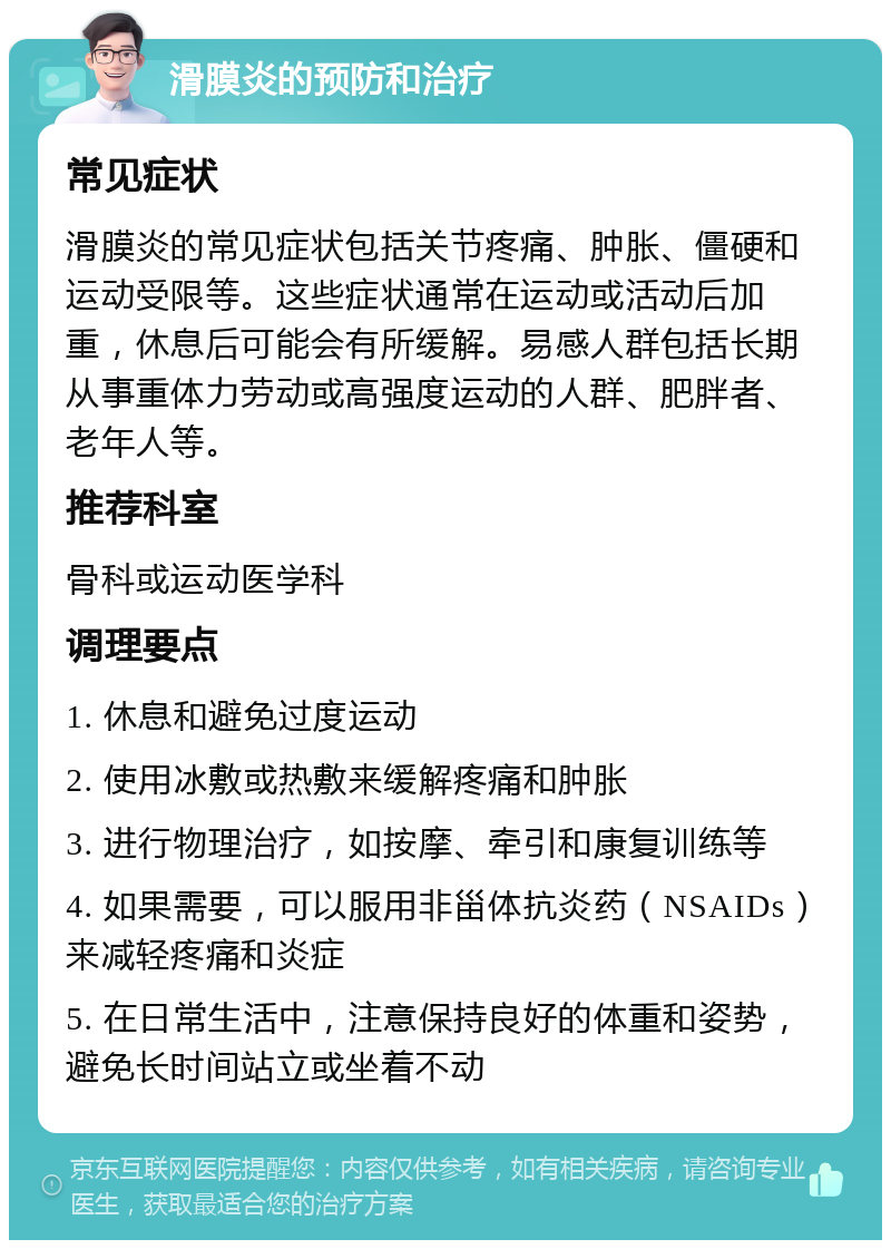 滑膜炎的预防和治疗 常见症状 滑膜炎的常见症状包括关节疼痛、肿胀、僵硬和运动受限等。这些症状通常在运动或活动后加重，休息后可能会有所缓解。易感人群包括长期从事重体力劳动或高强度运动的人群、肥胖者、老年人等。 推荐科室 骨科或运动医学科 调理要点 1. 休息和避免过度运动 2. 使用冰敷或热敷来缓解疼痛和肿胀 3. 进行物理治疗，如按摩、牵引和康复训练等 4. 如果需要，可以服用非甾体抗炎药（NSAIDs）来减轻疼痛和炎症 5. 在日常生活中，注意保持良好的体重和姿势，避免长时间站立或坐着不动