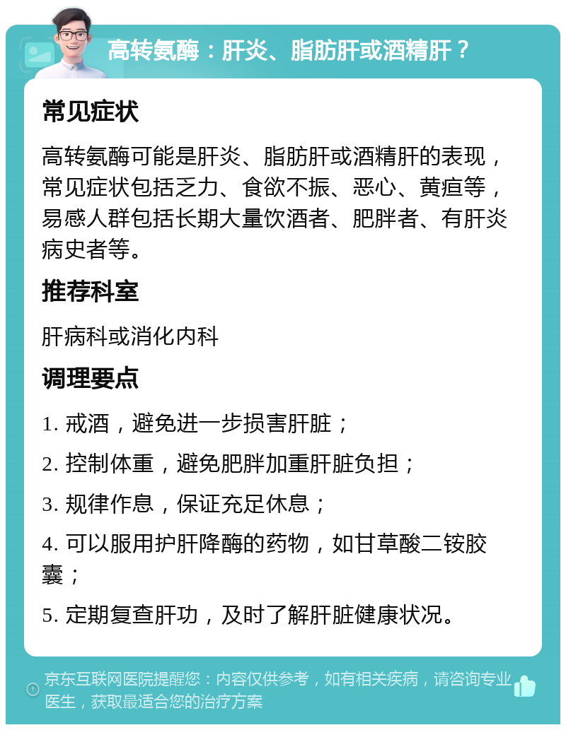 高转氨酶：肝炎、脂肪肝或酒精肝？ 常见症状 高转氨酶可能是肝炎、脂肪肝或酒精肝的表现，常见症状包括乏力、食欲不振、恶心、黄疸等，易感人群包括长期大量饮酒者、肥胖者、有肝炎病史者等。 推荐科室 肝病科或消化内科 调理要点 1. 戒酒，避免进一步损害肝脏； 2. 控制体重，避免肥胖加重肝脏负担； 3. 规律作息，保证充足休息； 4. 可以服用护肝降酶的药物，如甘草酸二铵胶囊； 5. 定期复查肝功，及时了解肝脏健康状况。