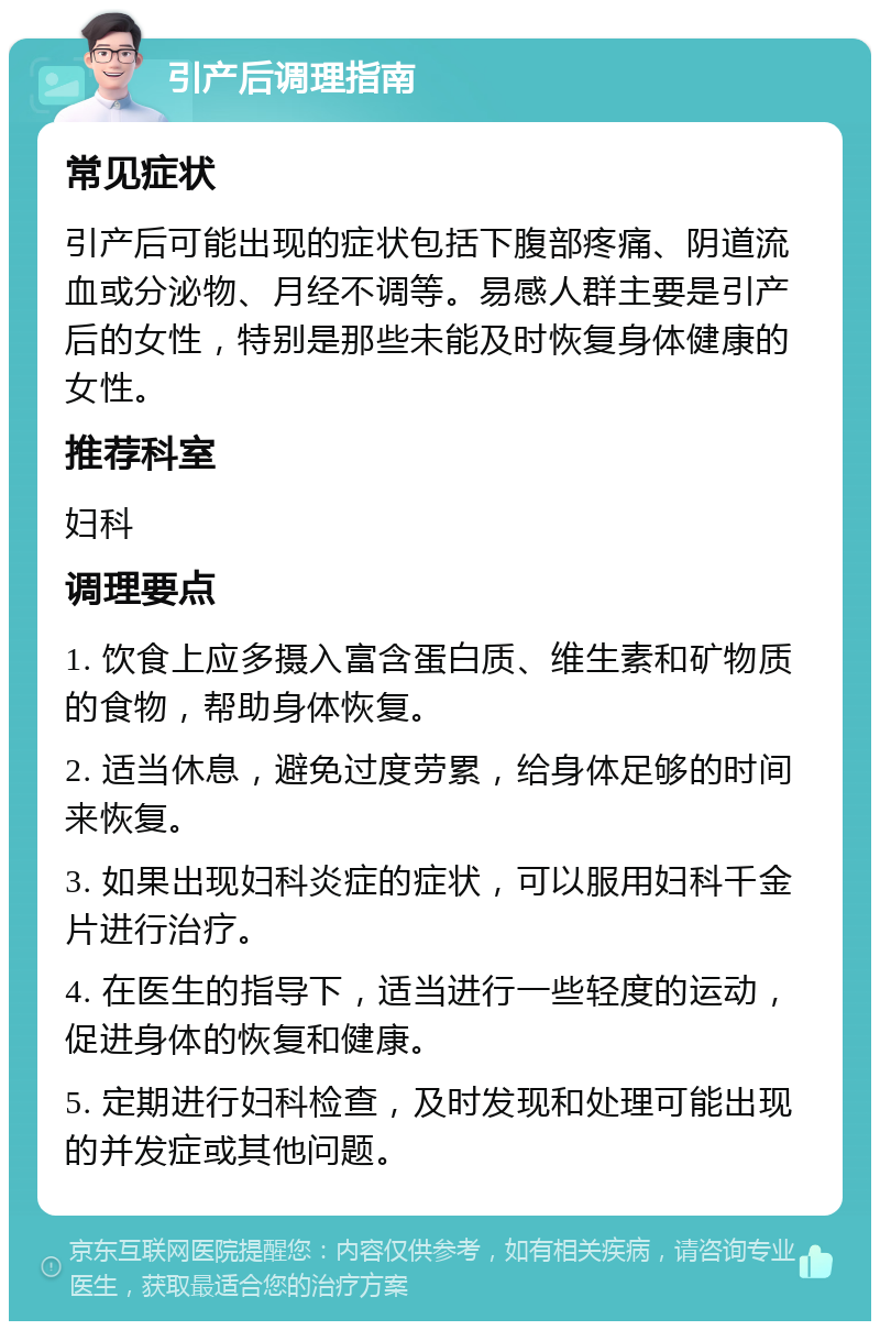 引产后调理指南 常见症状 引产后可能出现的症状包括下腹部疼痛、阴道流血或分泌物、月经不调等。易感人群主要是引产后的女性，特别是那些未能及时恢复身体健康的女性。 推荐科室 妇科 调理要点 1. 饮食上应多摄入富含蛋白质、维生素和矿物质的食物，帮助身体恢复。 2. 适当休息，避免过度劳累，给身体足够的时间来恢复。 3. 如果出现妇科炎症的症状，可以服用妇科千金片进行治疗。 4. 在医生的指导下，适当进行一些轻度的运动，促进身体的恢复和健康。 5. 定期进行妇科检查，及时发现和处理可能出现的并发症或其他问题。