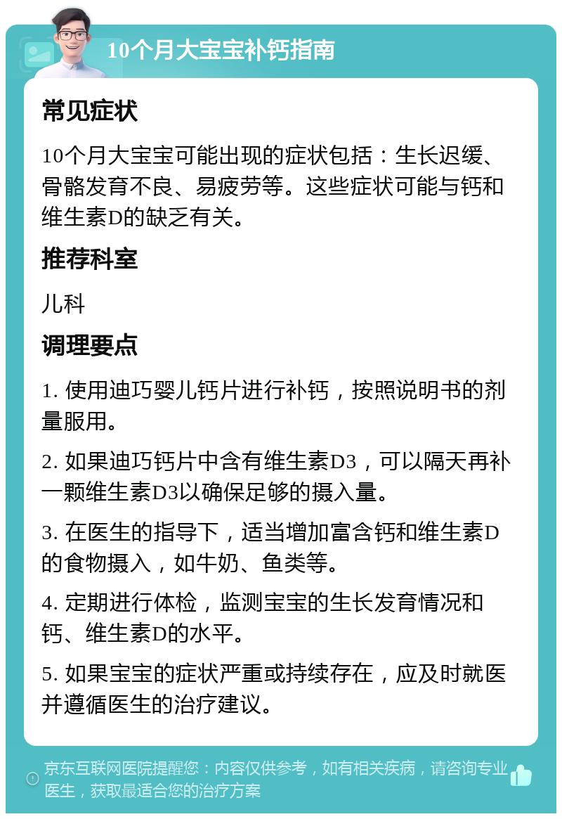 10个月大宝宝补钙指南 常见症状 10个月大宝宝可能出现的症状包括：生长迟缓、骨骼发育不良、易疲劳等。这些症状可能与钙和维生素D的缺乏有关。 推荐科室 儿科 调理要点 1. 使用迪巧婴儿钙片进行补钙，按照说明书的剂量服用。 2. 如果迪巧钙片中含有维生素D3，可以隔天再补一颗维生素D3以确保足够的摄入量。 3. 在医生的指导下，适当增加富含钙和维生素D的食物摄入，如牛奶、鱼类等。 4. 定期进行体检，监测宝宝的生长发育情况和钙、维生素D的水平。 5. 如果宝宝的症状严重或持续存在，应及时就医并遵循医生的治疗建议。