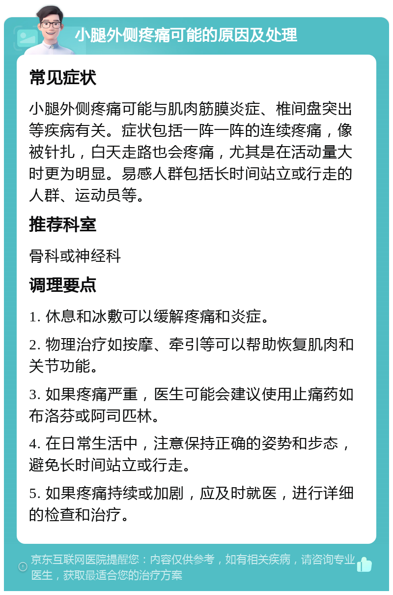 小腿外侧疼痛可能的原因及处理 常见症状 小腿外侧疼痛可能与肌肉筋膜炎症、椎间盘突出等疾病有关。症状包括一阵一阵的连续疼痛，像被针扎，白天走路也会疼痛，尤其是在活动量大时更为明显。易感人群包括长时间站立或行走的人群、运动员等。 推荐科室 骨科或神经科 调理要点 1. 休息和冰敷可以缓解疼痛和炎症。 2. 物理治疗如按摩、牵引等可以帮助恢复肌肉和关节功能。 3. 如果疼痛严重，医生可能会建议使用止痛药如布洛芬或阿司匹林。 4. 在日常生活中，注意保持正确的姿势和步态，避免长时间站立或行走。 5. 如果疼痛持续或加剧，应及时就医，进行详细的检查和治疗。