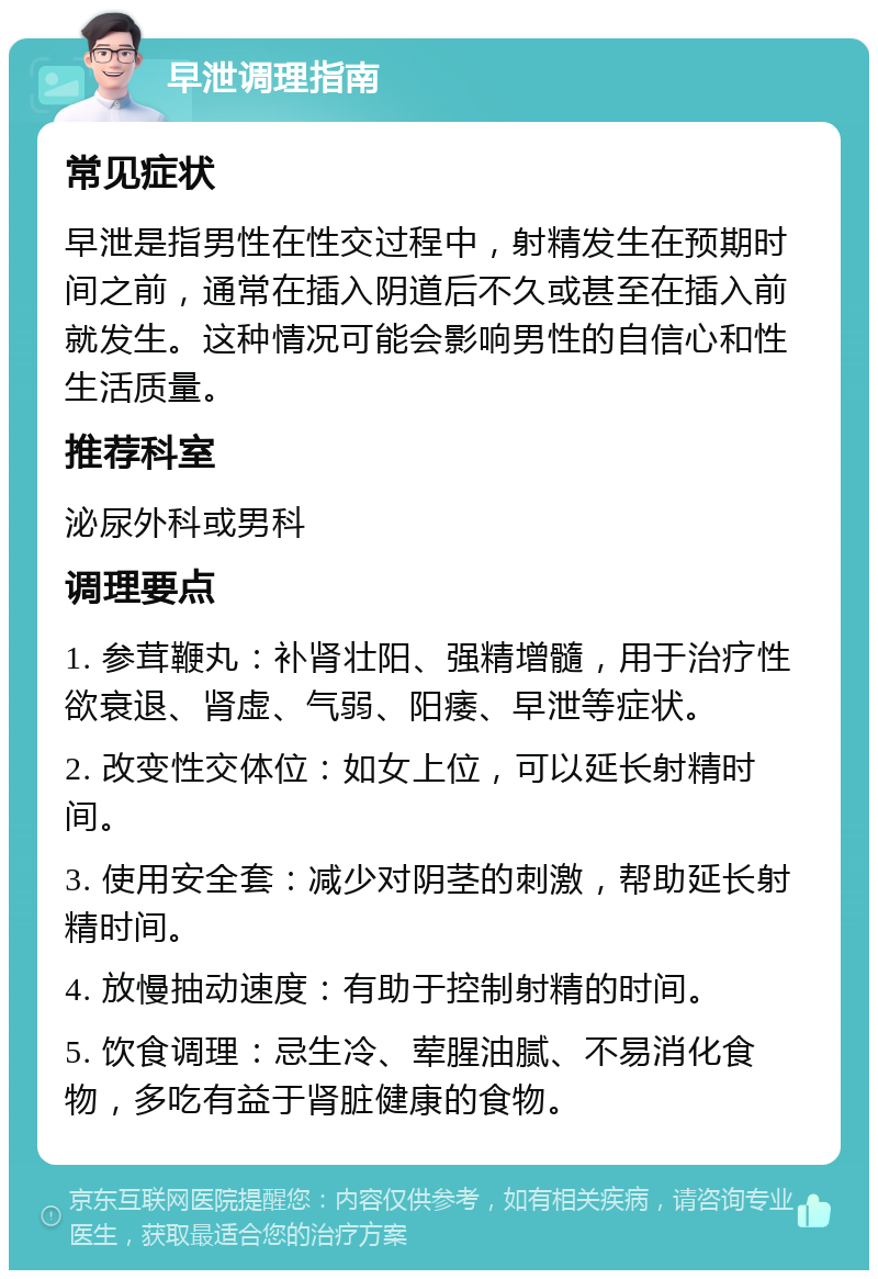 早泄调理指南 常见症状 早泄是指男性在性交过程中，射精发生在预期时间之前，通常在插入阴道后不久或甚至在插入前就发生。这种情况可能会影响男性的自信心和性生活质量。 推荐科室 泌尿外科或男科 调理要点 1. 参茸鞭丸：补肾壮阳、强精增髓，用于治疗性欲衰退、肾虚、气弱、阳痿、早泄等症状。 2. 改变性交体位：如女上位，可以延长射精时间。 3. 使用安全套：减少对阴茎的刺激，帮助延长射精时间。 4. 放慢抽动速度：有助于控制射精的时间。 5. 饮食调理：忌生冷、荤腥油腻、不易消化食物，多吃有益于肾脏健康的食物。