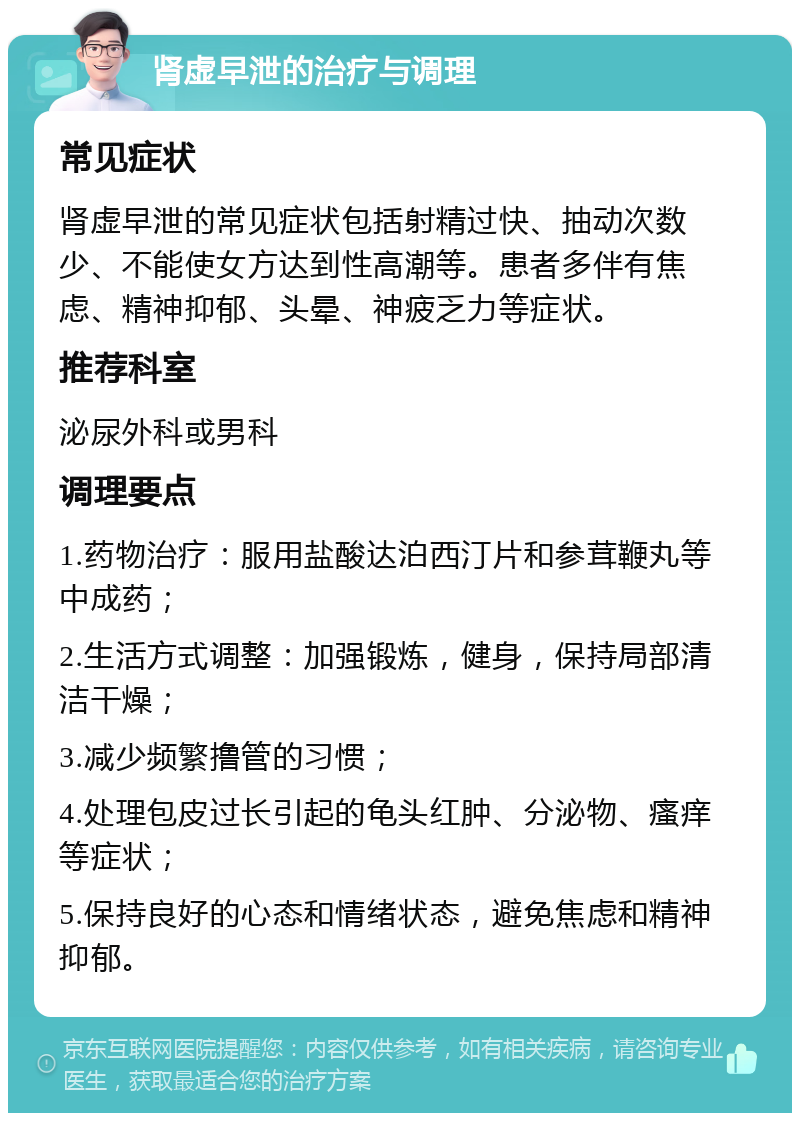 肾虚早泄的治疗与调理 常见症状 肾虚早泄的常见症状包括射精过快、抽动次数少、不能使女方达到性高潮等。患者多伴有焦虑、精神抑郁、头晕、神疲乏力等症状。 推荐科室 泌尿外科或男科 调理要点 1.药物治疗：服用盐酸达泊西汀片和参茸鞭丸等中成药； 2.生活方式调整：加强锻炼，健身，保持局部清洁干燥； 3.减少频繁撸管的习惯； 4.处理包皮过长引起的龟头红肿、分泌物、瘙痒等症状； 5.保持良好的心态和情绪状态，避免焦虑和精神抑郁。