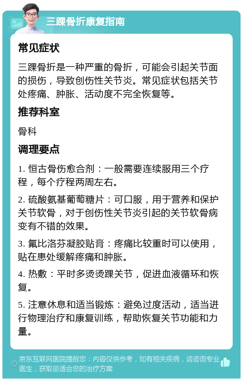 三踝骨折康复指南 常见症状 三踝骨折是一种严重的骨折，可能会引起关节面的损伤，导致创伤性关节炎。常见症状包括关节处疼痛、肿胀、活动度不完全恢复等。 推荐科室 骨科 调理要点 1. 恒古骨伤愈合剂：一般需要连续服用三个疗程，每个疗程两周左右。 2. 硫酸氨基葡萄糖片：可口服，用于营养和保护关节软骨，对于创伤性关节炎引起的关节软骨病变有不错的效果。 3. 氟比洛芬凝胶贴膏：疼痛比较重时可以使用，贴在患处缓解疼痛和肿胀。 4. 热敷：平时多烫烫踝关节，促进血液循环和恢复。 5. 注意休息和适当锻炼：避免过度活动，适当进行物理治疗和康复训练，帮助恢复关节功能和力量。